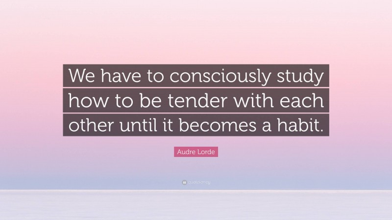 Audre Lorde Quote: “We have to consciously study how to be tender with each other until it becomes a habit.”