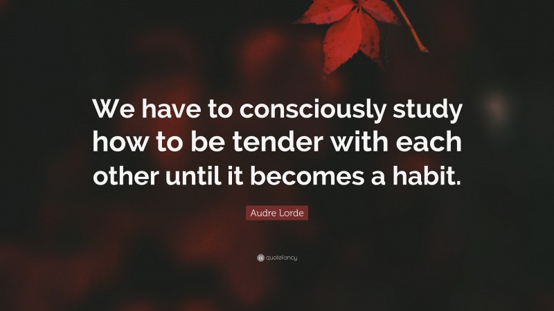 Audre Lorde Quote: “We have to consciously study how to be tender with each other until it becomes a habit.”