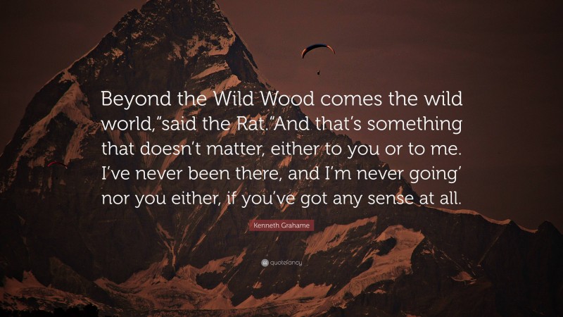 Kenneth Grahame Quote: “Beyond the Wild Wood comes the wild world,“said the Rat.“And that’s something that doesn’t matter, either to you or to me. I’ve never been there, and I’m never going’ nor you either, if you’ve got any sense at all.”