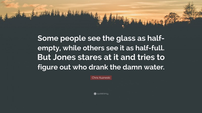 Chris Kuzneski Quote: “Some people see the glass as half-empty, while others see it as half-full. But Jones stares at it and tries to figure out who drank the damn water.”