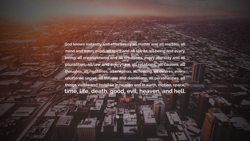 A.W. Tozer Quote: “God knows instantly and effortlessly all matter and all matters, all mind and every mind, all spirit and all spirits, all being and every being, all creaturehood and all creatures, every plurality and all pluralities, all law and every law, all relations, all causes, all thoughts, all mysteries, all enigmas, all feeling, all desires, every unuttered secret, all thrones and dominions, all personalities, all things visible and invisible in heaven and in earth, motion, space, time, life, death, good, evil, heaven, and hell.”