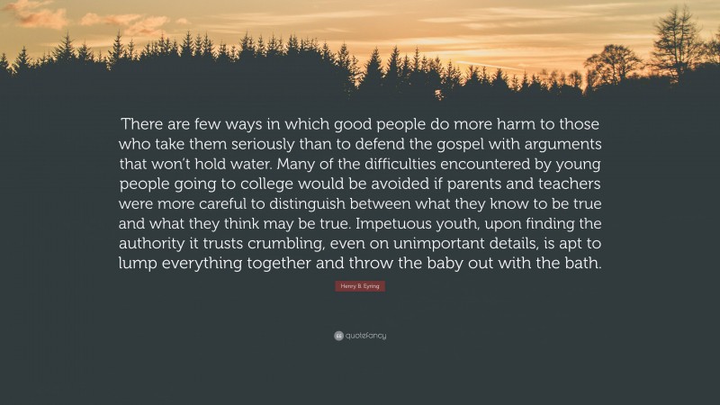 Henry B. Eyring Quote: “There are few ways in which good people do more harm to those who take them seriously than to defend the gospel with arguments that won’t hold water. Many of the difficulties encountered by young people going to college would be avoided if parents and teachers were more careful to distinguish between what they know to be true and what they think may be true. Impetuous youth, upon finding the authority it trusts crumbling, even on unimportant details, is apt to lump everything together and throw the baby out with the bath.”