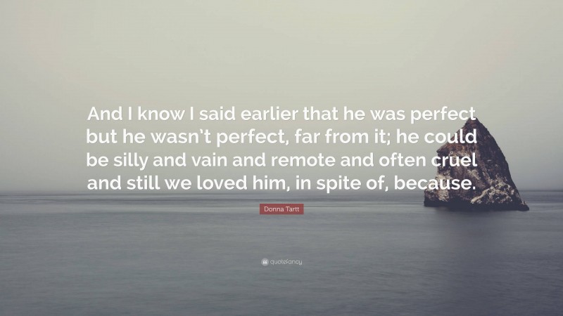 Donna Tartt Quote: “And I know I said earlier that he was perfect but he wasn’t perfect, far from it; he could be silly and vain and remote and often cruel and still we loved him, in spite of, because.”