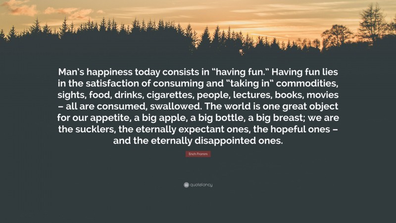 Erich Fromm Quote: “Man’s happiness today consists in “having fun.” Having fun lies in the satisfaction of consuming and “taking in” commodities, sights, food, drinks, cigarettes, people, lectures, books, movies – all are consumed, swallowed. The world is one great object for our appetite, a big apple, a big bottle, a big breast; we are the sucklers, the eternally expectant ones, the hopeful ones – and the eternally disappointed ones.”