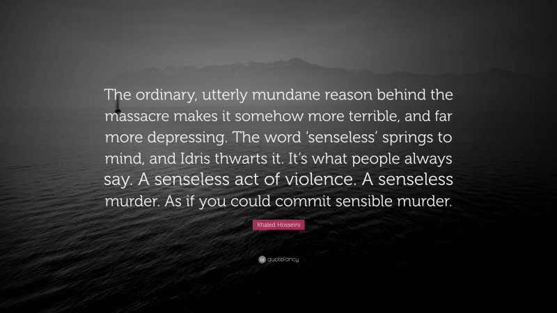 Khaled Hosseini Quote: “The ordinary, utterly mundane reason behind the massacre makes it somehow more terrible, and far more depressing. The word ‘senseless’ springs to mind, and Idris thwarts it. It’s what people always say. A senseless act of violence. A senseless murder. As if you could commit sensible murder.”