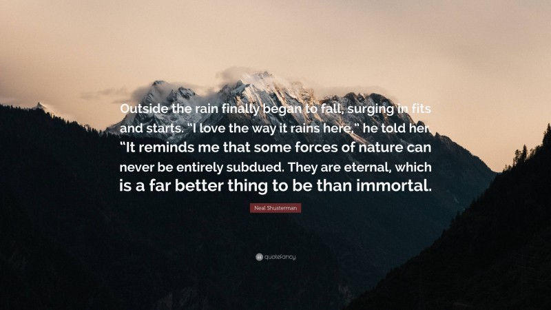 Neal Shusterman Quote: “Outside the rain finally began to fall, surging in fits and starts. “I love the way it rains here,” he told her. “It reminds me that some forces of nature can never be entirely subdued. They are eternal, which is a far better thing to be than immortal.”