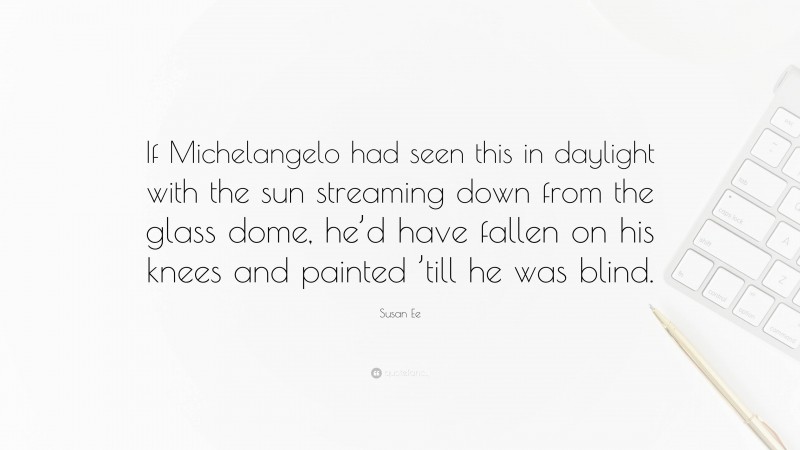 Susan Ee Quote: “If Michelangelo had seen this in daylight with the sun streaming down from the glass dome, he’d have fallen on his knees and painted ’till he was blind.”