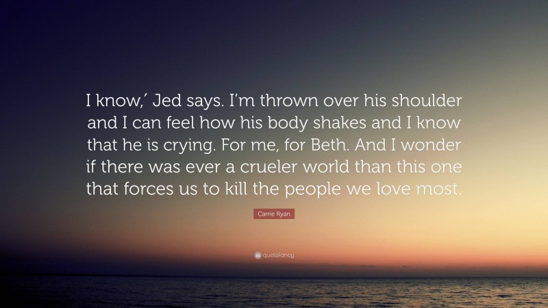 Carrie Ryan Quote: “I know,′ Jed says. I’m thrown over his shoulder and I can feel how his body shakes and I know that he is crying. For me, for Beth. And I wonder if there was ever a crueler world than this one that forces us to kill the people we love most.”