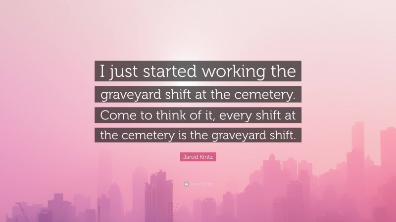 Jarod Kintz Quote: “I just started working the graveyard shift at the cemetery. Come to think of it, every shift at the cemetery is the graveyard shift.”