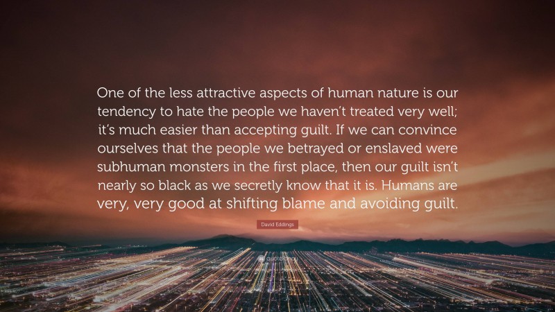 David Eddings Quote: “One of the less attractive aspects of human nature is our tendency to hate the people we haven’t treated very well; it’s much easier than accepting guilt. If we can convince ourselves that the people we betrayed or enslaved were subhuman monsters in the first place, then our guilt isn’t nearly so black as we secretly know that it is. Humans are very, very good at shifting blame and avoiding guilt.”