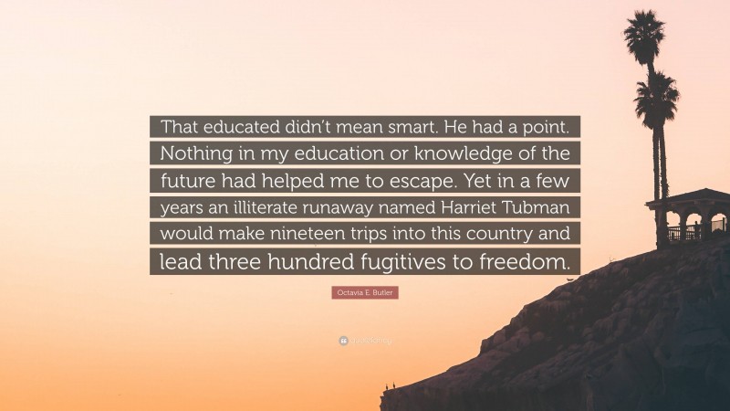 Octavia E. Butler Quote: “That educated didn’t mean smart. He had a point. Nothing in my education or knowledge of the future had helped me to escape. Yet in a few years an illiterate runaway named Harriet Tubman would make nineteen trips into this country and lead three hundred fugitives to freedom.”