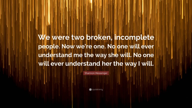 Shannon Messenger Quote: “We were two broken, incomplete people. Now we’re one. No one will ever understand me the way she will. No one will ever understand her the way I will.”