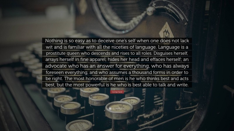 George Sand Quote: “Nothing is so easy as to deceive one’s self when one does not lack wit and is familiar with all the niceties of language. Language is a prostitute queen who descends and rises to all roles. Disguises herself, arrays herself in fine apparel, hides her head and effaces herself; an advocate who has an answer for everything, who has always foreseen everything, and who assumes a thousand forms in order to be right. The most honorable of men is he who thinks best and acts best, but the most powerful is he who is best able to talk and write.”