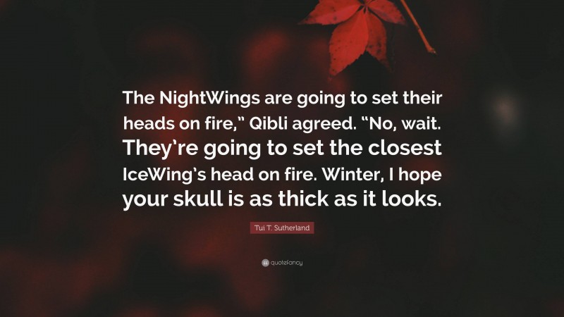 Tui T. Sutherland Quote: “The NightWings are going to set their heads on fire,” Qibli agreed. “No, wait. They’re going to set the closest IceWing’s head on fire. Winter, I hope your skull is as thick as it looks.”