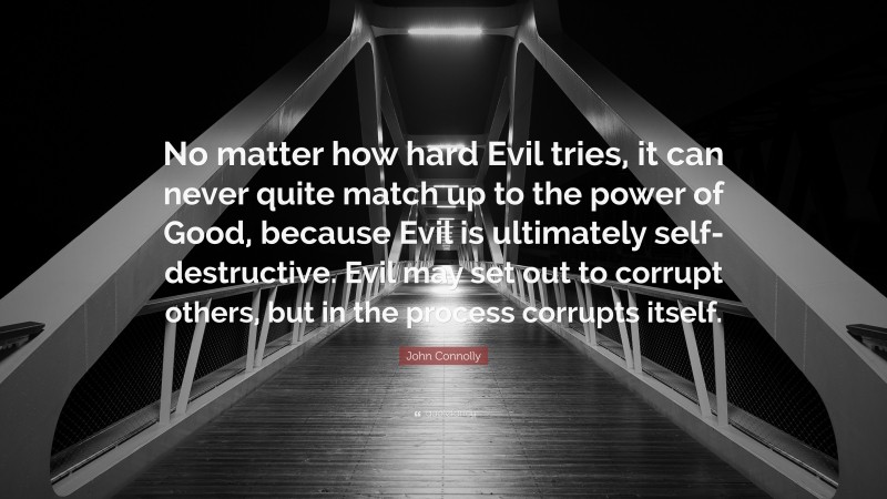 John Connolly Quote: “No matter how hard Evil tries, it can never quite match up to the power of Good, because Evil is ultimately self-destructive. Evil may set out to corrupt others, but in the process corrupts itself.”