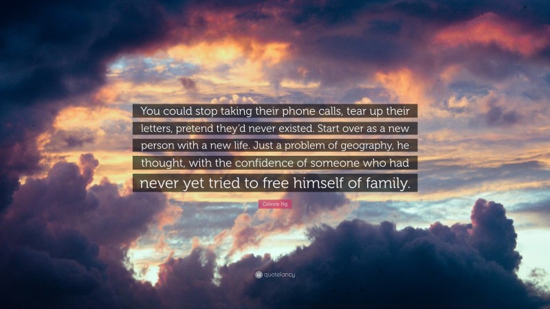 Celeste Ng Quote: “You could stop taking their phone calls, tear up their letters, pretend they’d never existed. Start over as a new person with a new life. Just a problem of geography, he thought, with the confidence of someone who had never yet tried to free himself of family.”