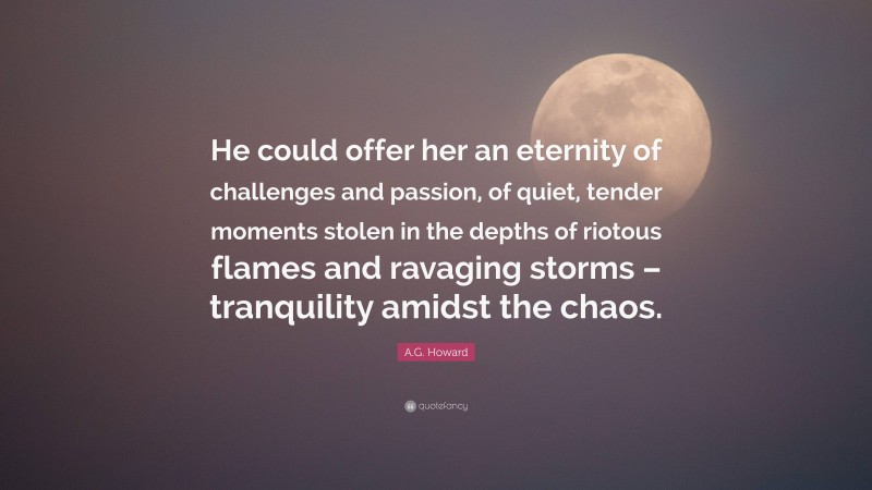 A.G. Howard Quote: “He could offer her an eternity of challenges and passion, of quiet, tender moments stolen in the depths of riotous flames and ravaging storms – tranquility amidst the chaos.”