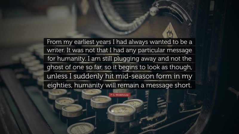 P. G. Wodehouse Quote: “From my earliest years I had always wanted to be a writer. It was not that I had any particular message for humanity. I am still plugging away and not the ghost of one so far, so it begins to look as though, unless I suddenly hit mid-season form in my eighties, humanity will remain a message short.”