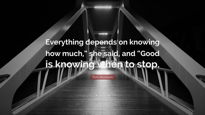 Toni Morrison Quote: “Everything depends on knowing how much,” she said, and “Good is knowing when to stop.”