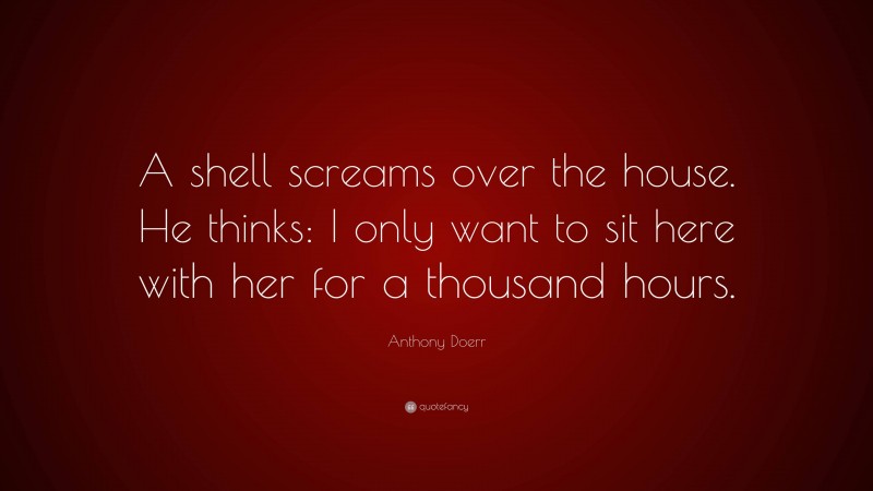 Anthony Doerr Quote: “A shell screams over the house. He thinks: I only want to sit here with her for a thousand hours.”