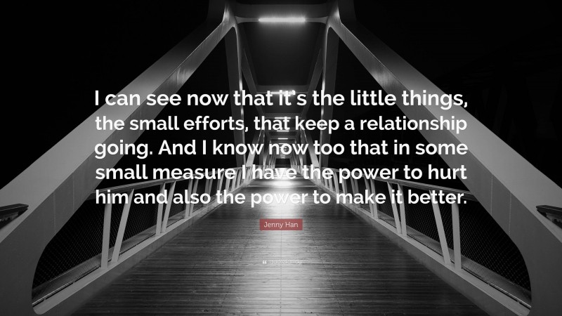 Jenny Han Quote: “I can see now that it’s the little things, the small efforts, that keep a relationship going. And I know now too that in some small measure I have the power to hurt him and also the power to make it better.”