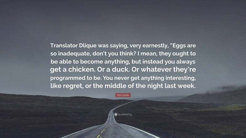 Ann Leckie Quote: “Translator Dlique was saying, very earnestly, “Eggs are so inadequate, don’t you think? I mean, they ought to be able to become anything, but instead you always get a chicken. Or a duck. Or whatever they’re programmed to be. You never get anything interesting, like regret, or the middle of the night last week.”