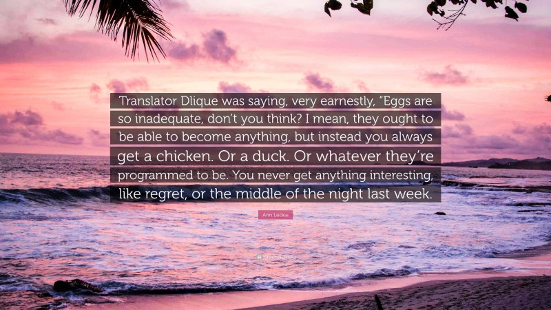 Ann Leckie Quote: “Translator Dlique was saying, very earnestly, “Eggs are so inadequate, don’t you think? I mean, they ought to be able to become anything, but instead you always get a chicken. Or a duck. Or whatever they’re programmed to be. You never get anything interesting, like regret, or the middle of the night last week.”