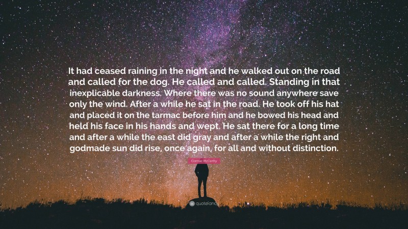 Cormac McCarthy Quote: “It had ceased raining in the night and he walked out on the road and called for the dog. He called and called. Standing in that inexplicable darkness. Where there was no sound anywhere save only the wind. After a while he sat in the road. He took off his hat and placed it on the tarmac before him and he bowed his head and held his face in his hands and wept. He sat there for a long time and after a while the east did gray and after a while the right and godmade sun did rise, once again, for all and without distinction.”