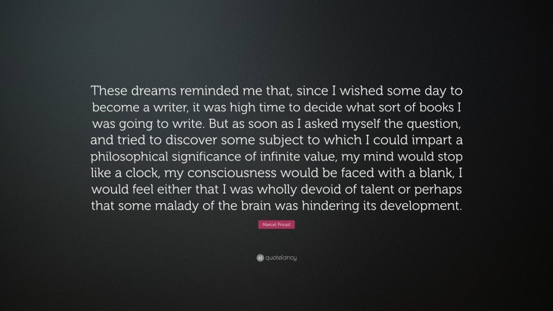 Marcel Proust Quote: “These dreams reminded me that, since I wished some day to become a writer, it was high time to decide what sort of books I was going to write. But as soon as I asked myself the question, and tried to discover some subject to which I could impart a philosophical significance of infinite value, my mind would stop like a clock, my consciousness would be faced with a blank, I would feel either that I was wholly devoid of talent or perhaps that some malady of the brain was hindering its development.”