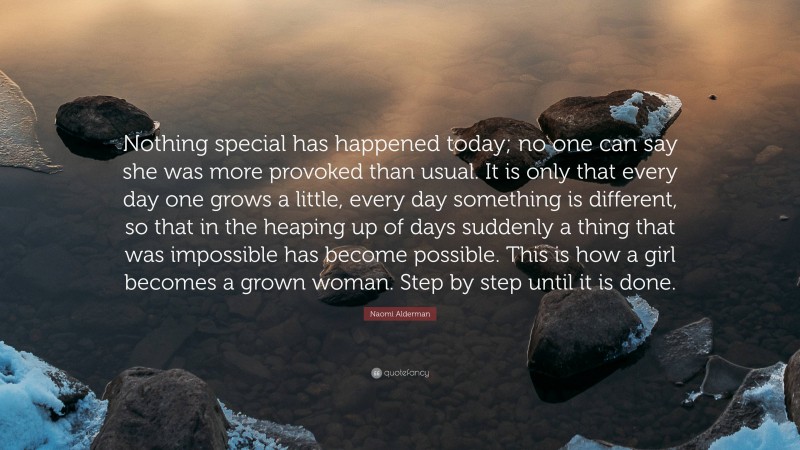 Naomi Alderman Quote: “Nothing special has happened today; no one can say she was more provoked than usual. It is only that every day one grows a little, every day something is different, so that in the heaping up of days suddenly a thing that was impossible has become possible. This is how a girl becomes a grown woman. Step by step until it is done.”