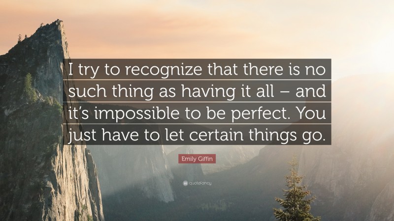 Emily Giffin Quote: “I try to recognize that there is no such thing as having it all – and it’s impossible to be perfect. You just have to let certain things go.”