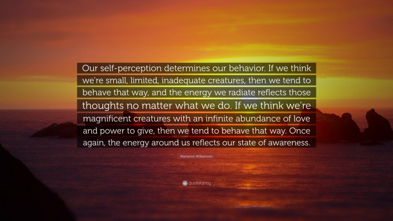 Marianne Williamson Quote: “Our self-perception determines our behavior. If we think we’re small, limited, inadequate creatures, then we tend to behave that way, and the energy we radiate reflects those thoughts no matter what we do. If we think we’re magnificent creatures with an infinite abundance of love and power to give, then we tend to behave that way. Once again, the energy around us reflects our state of awareness.”