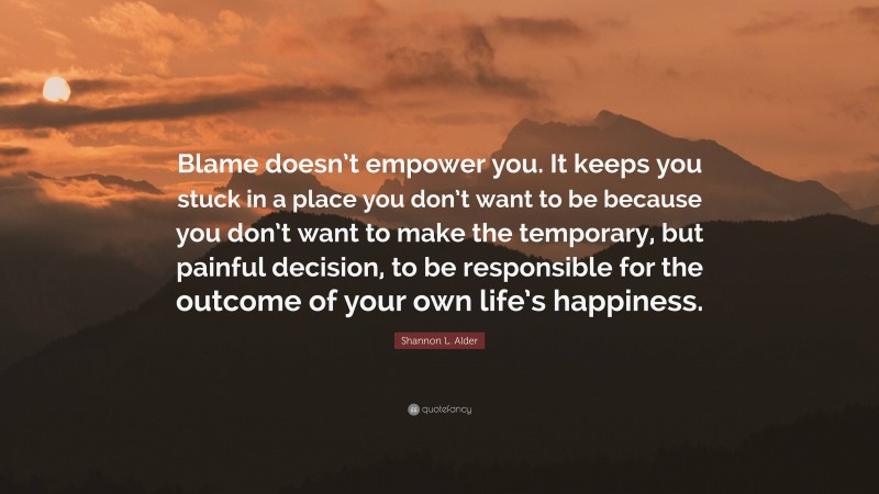 Shannon L. Alder Quote: “Blame doesn’t empower you. It keeps you stuck in a place you don’t want to be because you don’t want to make the temporary, but painful decision, to be responsible for the outcome of your own life’s happiness.”