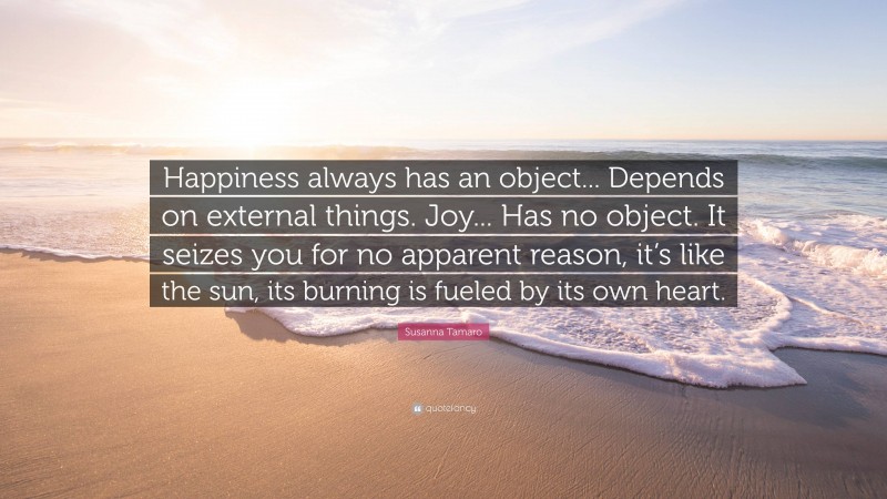 Susanna Tamaro Quote: “Happiness always has an object... Depends on external things. Joy... Has no object. It seizes you for no apparent reason, it’s like the sun, its burning is fueled by its own heart.”