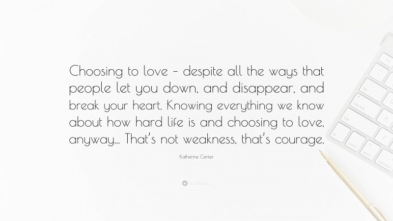 Katherine Center Quote: “Choosing to love – despite all the ways that people let you down, and disappear, and break your heart. Knowing everything we know about how hard life is and choosing to love, anyway... That’s not weakness, that’s courage.”