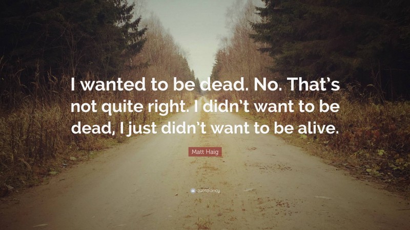 Matt Haig Quote: “I wanted to be dead. No. That’s not quite right. I didn’t want to be dead, I just didn’t want to be alive.”