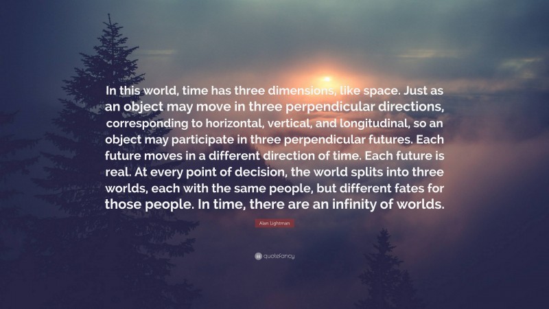 Alan Lightman Quote: “In this world, time has three dimensions, like space. Just as an object may move in three perpendicular directions, corresponding to horizontal, vertical, and longitudinal, so an object may participate in three perpendicular futures. Each future moves in a different direction of time. Each future is real. At every point of decision, the world splits into three worlds, each with the same people, but different fates for those people. In time, there are an infinity of worlds.”