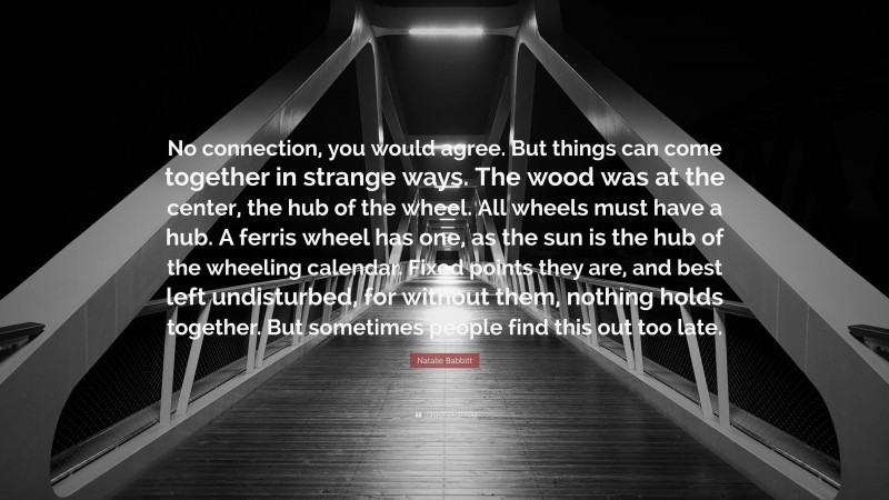 Natalie Babbitt Quote: “No connection, you would agree. But things can come together in strange ways. The wood was at the center, the hub of the wheel. All wheels must have a hub. A ferris wheel has one, as the sun is the hub of the wheeling calendar. Fixed points they are, and best left undisturbed, for without them, nothing holds together. But sometimes people find this out too late.”