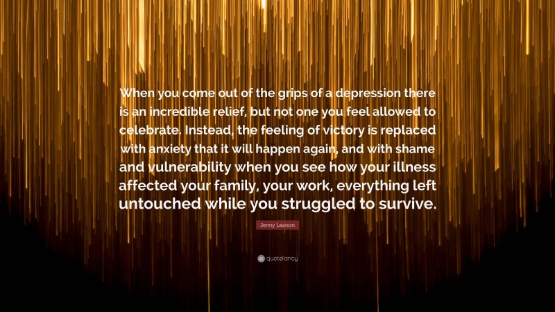 Jenny Lawson Quote: “When you come out of the grips of a depression there is an incredible relief, but not one you feel allowed to celebrate. Instead, the feeling of victory is replaced with anxiety that it will happen again, and with shame and vulnerability when you see how your illness affected your family, your work, everything left untouched while you struggled to survive.”