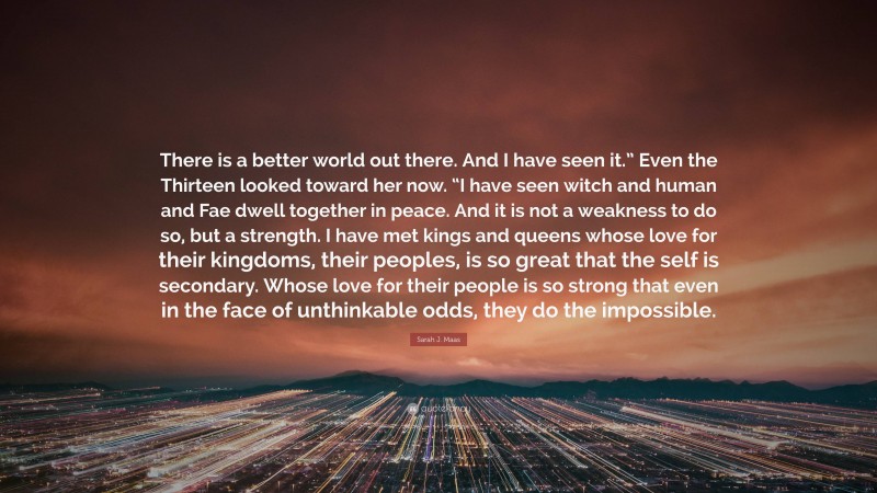 Sarah J. Maas Quote: “There is a better world out there. And I have seen it.” Even the Thirteen looked toward her now. “I have seen witch and human and Fae dwell together in peace. And it is not a weakness to do so, but a strength. I have met kings and queens whose love for their kingdoms, their peoples, is so great that the self is secondary. Whose love for their people is so strong that even in the face of unthinkable odds, they do the impossible.”