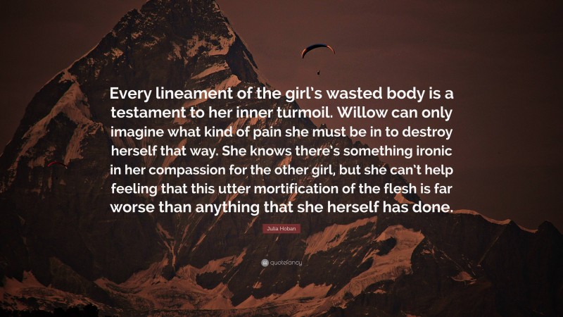 Julia Hoban Quote: “Every lineament of the girl’s wasted body is a testament to her inner turmoil. Willow can only imagine what kind of pain she must be in to destroy herself that way. She knows there’s something ironic in her compassion for the other girl, but she can’t help feeling that this utter mortification of the flesh is far worse than anything that she herself has done.”