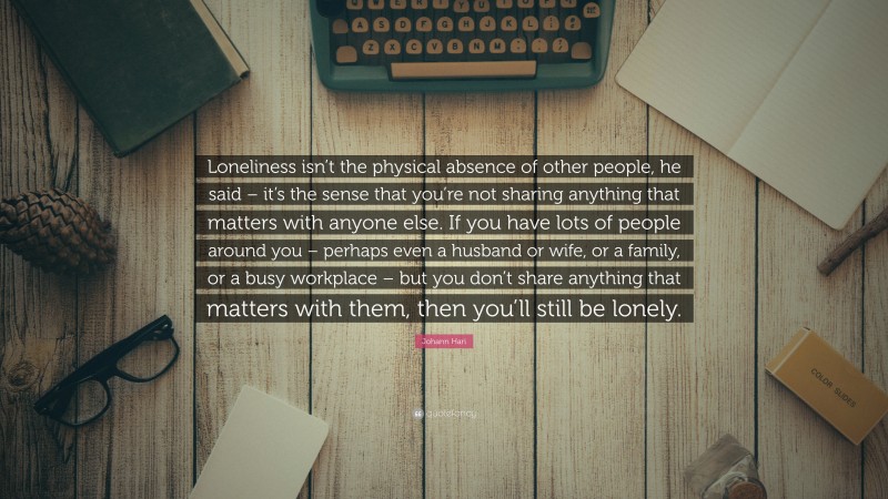 Johann Hari Quote: “Loneliness isn’t the physical absence of other people, he said – it’s the sense that you’re not sharing anything that matters with anyone else. If you have lots of people around you – perhaps even a husband or wife, or a family, or a busy workplace – but you don’t share anything that matters with them, then you’ll still be lonely.”