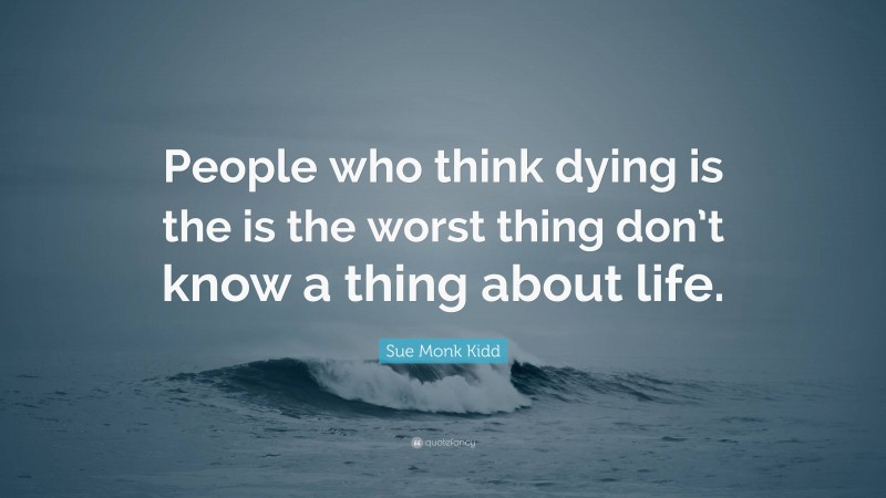 Sue Monk Kidd Quote: “People who think dying is the is the worst thing don’t know a thing about life.”