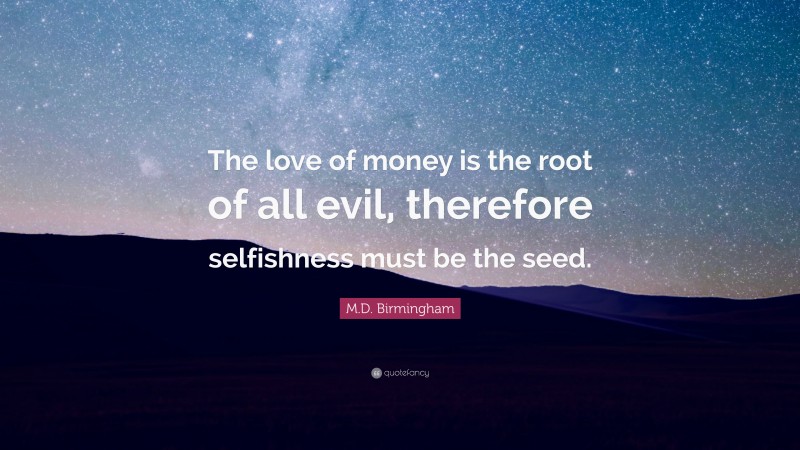 M.D. Birmingham Quote: “The love of money is the root of all evil, therefore selfishness must be the seed.”