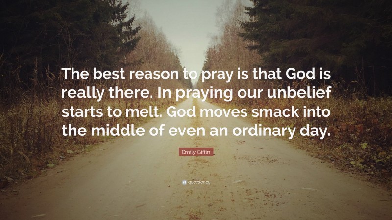 Emily Giffin Quote: “The best reason to pray is that God is really there. In praying our unbelief starts to melt. God moves smack into the middle of even an ordinary day.”
