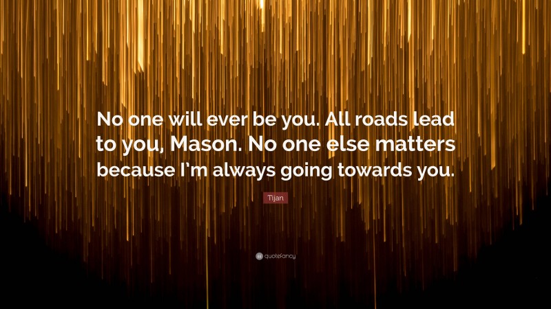Tijan Quote: “No one will ever be you. All roads lead to you, Mason. No one else matters because I’m always going towards you.”