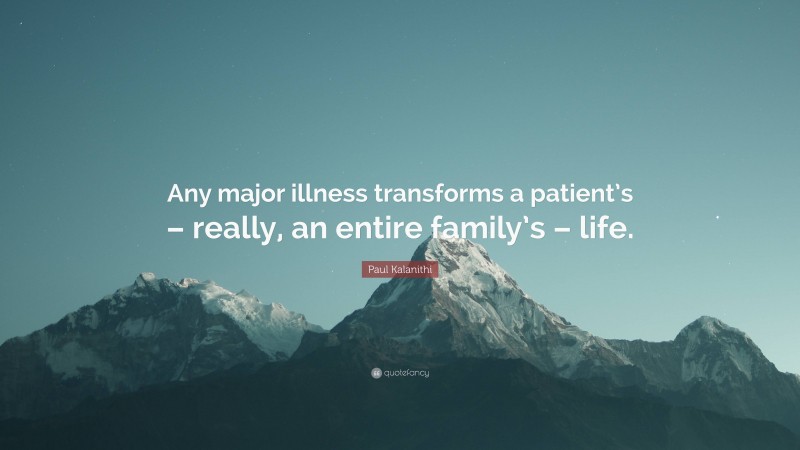 Paul Kalanithi Quote: “Any major illness transforms a patient’s – really, an entire family’s – life.”