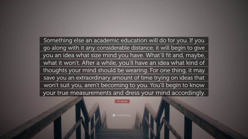 J.D. Salinger Quote: “Something else an academic education will do for you. If you go along with it any considerable distance, it will begin to give you an idea what size mind you have. What’ll fit and, maybe, what it won’t. After a while, you’ll have an idea what kind of thoughts your mind should be wearing. For one thing, it may save you an extraordinary amount of time trying on ideas that won’t suit you, aren’t becoming to you. You’ll begin to know your true measurements and dress your mind accordingly.”