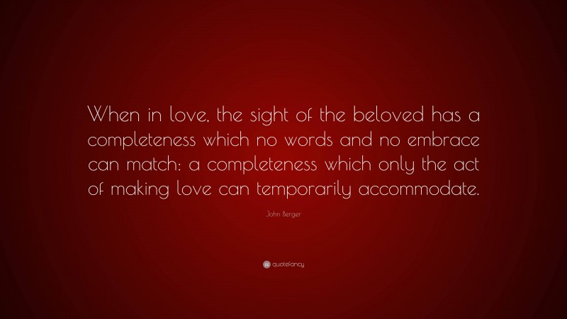 John Berger Quote: “When in love, the sight of the beloved has a completeness which no words and no embrace can match: a completeness which only the act of making love can temporarily accommodate.”