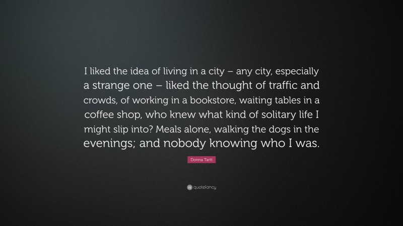 Donna Tartt Quote: “I liked the idea of living in a city – any city, especially a strange one – liked the thought of traffic and crowds, of working in a bookstore, waiting tables in a coffee shop, who knew what kind of solitary life I might slip into? Meals alone, walking the dogs in the evenings; and nobody knowing who I was.”